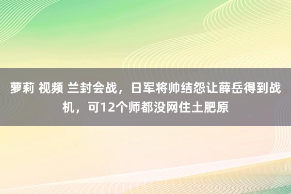 萝莉 视频 兰封会战,日军将帅结怨让薛岳得到战机,可12个师都没网住土肥原