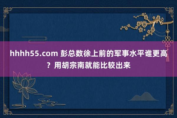 hhhh55.com 彭总数徐上前的军事水平谁更高？用胡宗南就能比较出来