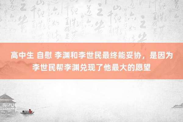 高中生 自慰 李渊和李世民最终能妥协，是因为李世民帮李渊兑现了他最大的愿望