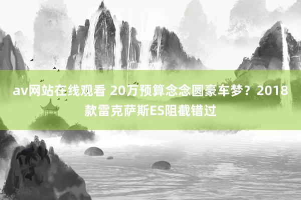 av网站在线观看 20万预算念念圆豪车梦?2018款雷克萨斯ES阻截错过