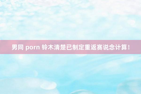 男同 porn 铃木清楚已制定重返赛说念计算！