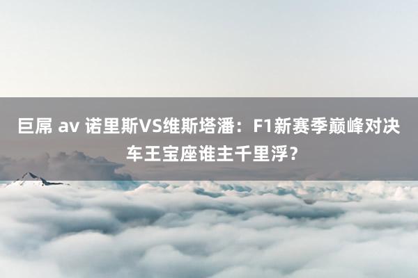 巨屌 av 诺里斯VS维斯塔潘：F1新赛季巅峰对决 车王宝座谁主千里浮？