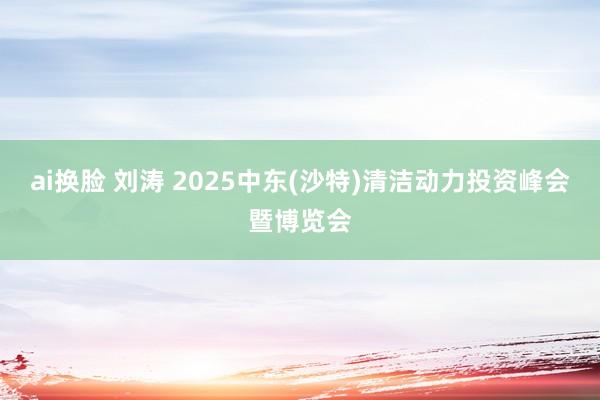 ai换脸 刘涛 2025中东(沙特)清洁动力投资峰会暨博览会