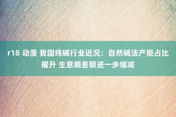 r18 动漫 我国纯碱行业近况：自然碱法产能占比擢升 生意顺差额进一步缩减