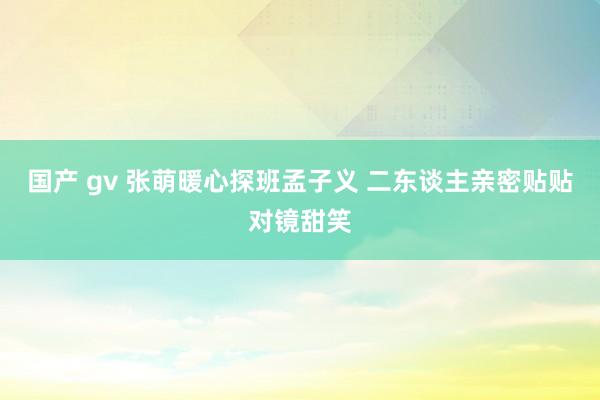 国产 gv 张萌暖心探班孟子义 二东谈主亲密贴贴对镜甜笑