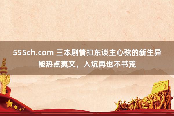 555ch.com 三本剧情扣东谈主心弦的新生异能热点爽文,入坑再也不书荒