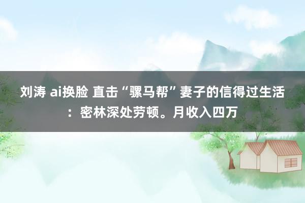 刘涛 ai换脸 直击“骡马帮”妻子的信得过生活:密林深处劳顿。月收入四万