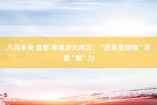 八月未央 自慰 粤港澳大湾区:“超等显微镜”尽显“微”力