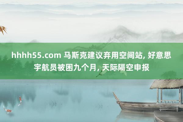 hhhh55.com 马斯克建议弃用空间站, 好意思宇航员被困九个月, 天际隔空申报