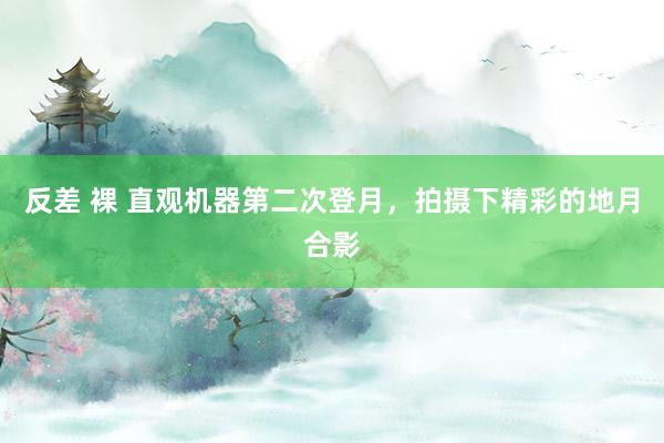 反差 裸 直观机器第二次登月，拍摄下精彩的地月合影
