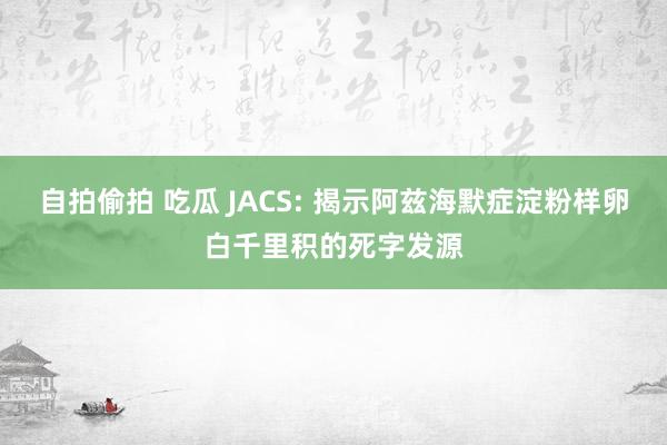 自拍偷拍 吃瓜 JACS: 揭示阿兹海默症淀粉样卵白千里积的死字发源