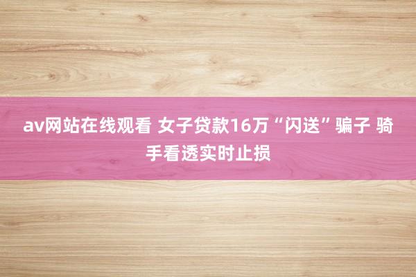 av网站在线观看 女子贷款16万“闪送”骗子 骑手看透实时止损