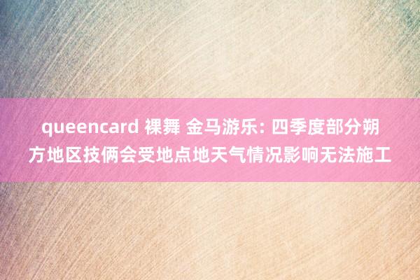 queencard 裸舞 金马游乐: 四季度部分朔方地区技俩会受地点地天气情况影响无法施工