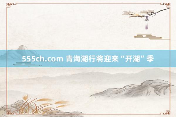 555ch.com 青海湖行将迎来“开湖”季