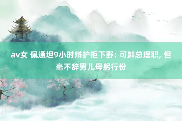 av女 佩通坦9小时辩护拒下野: 可卸总理职, 但毫不辞男儿母躬行份