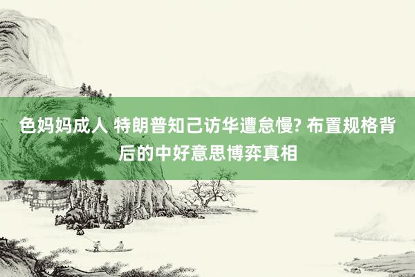 色妈妈成人 特朗普知己访华遭怠慢? 布置规格背后的中好意思博弈真相