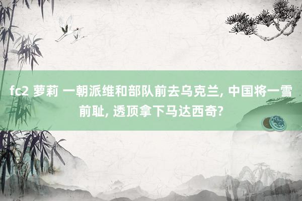 fc2 萝莉 一朝派维和部队前去乌克兰, 中国将一雪前耻, 透顶拿下马达西奇?