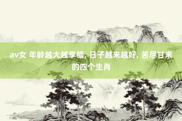av女 年龄越大越享福, 日子越来越好, 苦尽甘来的四个生肖