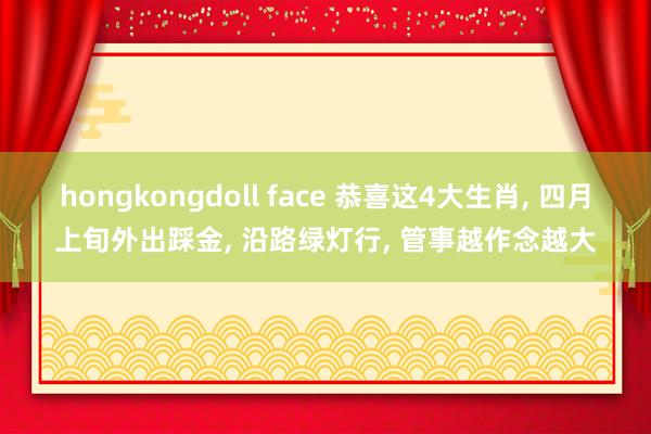 hongkongdoll face 恭喜这4大生肖, 四月上旬外出踩金, 沿路绿灯行, 管事越作念越大