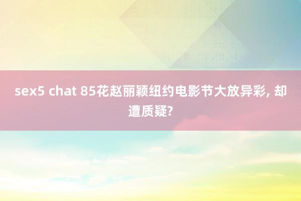 sex5 chat 85花赵丽颖纽约电影节大放异彩, 却遭质疑?