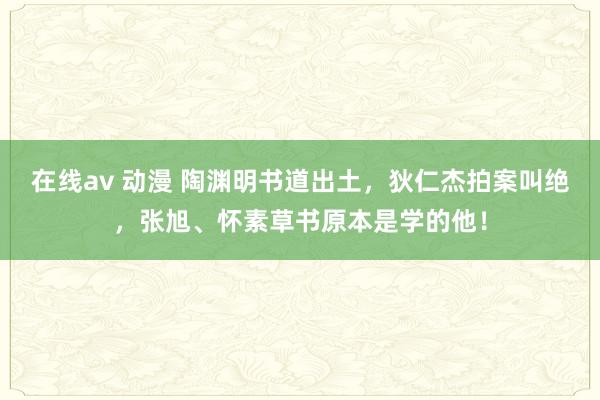 在线av 动漫 陶渊明书道出土，狄仁杰拍案叫绝，张旭、怀素草书原本是学的他！