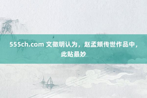 555ch.com 文徵明认为，赵孟頫传世作品中，此贴最妙