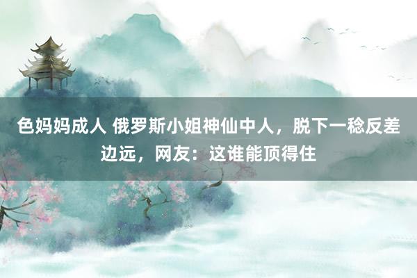 色妈妈成人 俄罗斯小姐神仙中人，脱下一稔反差边远，网友：这谁能顶得住