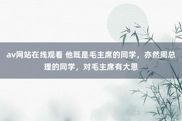 av网站在线观看 他既是毛主席的同学,亦然周总理的同学,对毛主席有大恩