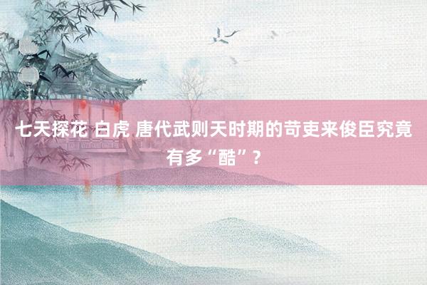 七天探花 白虎 唐代武则天时期的苛吏来俊臣究竟有多“酷”?