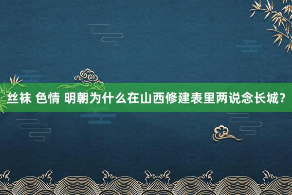 丝袜 色情 明朝为什么在山西修建表里两说念长城?