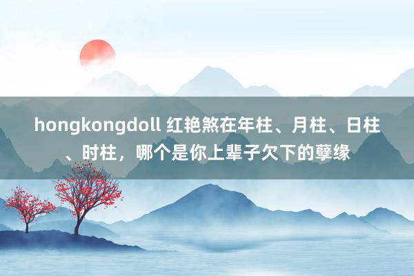 hongkongdoll 红艳煞在年柱、月柱、日柱、时柱,哪个是你上辈子欠下的孽缘