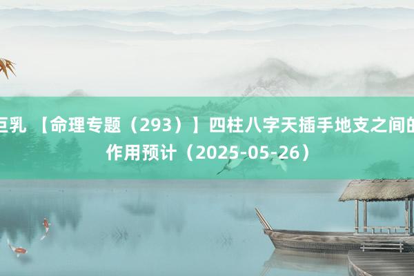 巨乳 【命理专题（293）】四柱八字天插手地支之间的作用预计（2025-05-26）