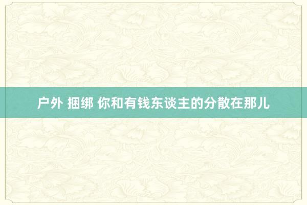 户外 捆绑 你和有钱东谈主的分散在那儿