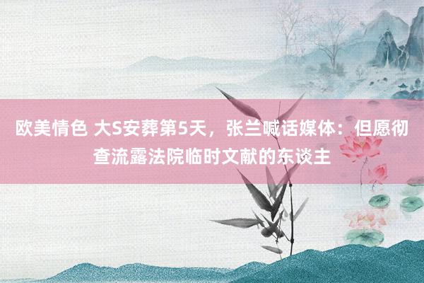 欧美情色 大S安葬第5天，张兰喊话媒体：但愿彻查流露法院临时文献的东谈主